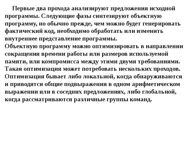 Первые два прохода анализируют предложения исходной программы. Следующие фазы синтезируют объектную программу, но обычно прежде, чем можно будет генерировать фактический код, необходимо обработать или изменить внутреннее представление программы.  Объектную программу можно оптимизировать в направлении сокращения времени работы или размеров используемой памяти, или компромисса между этими двумя требованиями. Такая оптимизация может потребовать нескольких проходов. Оптимизация бывает либо локальной, когда обнаруживаются и приводятся общие подвыражения в одном арифметическом выражении или в соседних предложениях, либо глобальной, когда рассматриваются различные группы команд. 