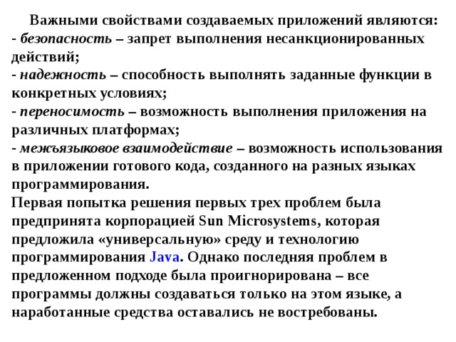 Важными свойствами создаваемых приложений являются:  - безопасность – запрет выполнения несанкционированных действий;  - надежность – способность выполнять заданные функции в конкретных условиях;  - переносимость – возможность выполнения приложения на различных платформах;  - межъязыковое взаимодействие – возможность использования в приложении готового кода, созданного на разных языках программирования.  Первая попытка решения первых трех проблем была предпринята корпорацией Sun Microsystems , которая предложила «универсальную» среду и технологию программирования Java . Однако последняя проблем в предложенном подходе была проигнорирована – все программы должны создаваться только на этом языке, а наработанные средства оставались не востребованы. 
