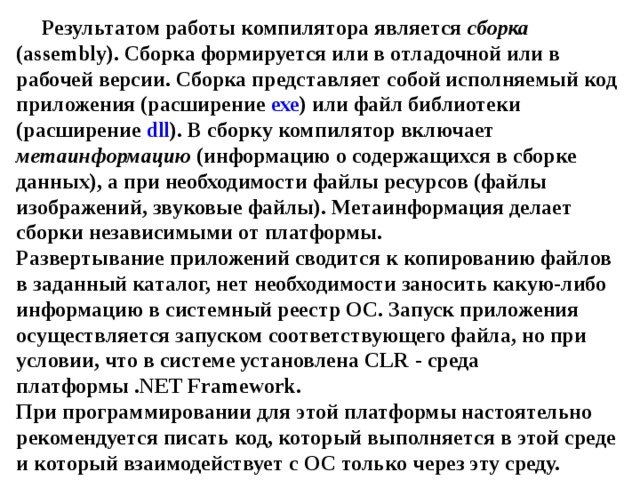 Результатом работы компилятора является сборка ( assembly ). Сборка формируется или в отладочной или в рабочей версии. Сборка представляет собой исполняемый код приложения (расширение ехе ) или файл библиотеки (расширение dll ). В сборку компилятор включает метаинформацию (информацию о содержащихся в сборке данных), а при необходимости файлы ресурсов (файлы изображений, звуковые файлы). Метаинформация делает сборки независимыми от платформы.  Развертывание приложений сводится к копированию файлов в заданный каталог, нет необходимости заносить какую-либо информацию в системный реестр ОС. Запуск приложения осуществляется запуском соответствующего файла, но при условии, что в системе установлена CLR - среда платформы . NET Framework .  При программировании для этой платформы настоятельно рекомендуется писать код, который выполняется в этой среде и который взаимодействует с ОС только через эту среду. 