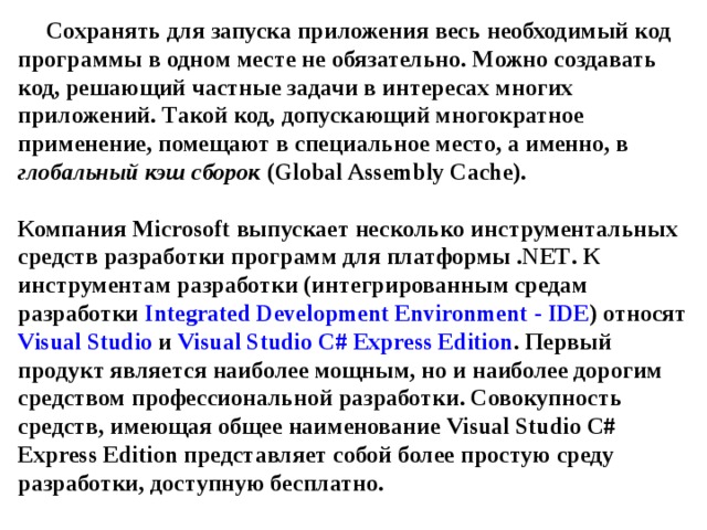 Сохранять для запуска приложения весь необходимый код программы в одном месте не обязательно. Можно создавать код, решающий частные задачи в интересах многих приложений. Такой код, допускающий многократное применение, помещают в специальное место, а именно, в глобальный кэш сборок ( Global Assembly Cache ).   Компания Microsoft выпускает несколько инструментальных средств разработки программ для платформы . NET . К инструментам разработки (интегрированным средам разработки Integrated Development Environment - IDE ) относят Visual Studio  и Visual Studio C # Express Edition . Первый продукт является наиболее мощным, но и наиболее дорогим средством профессиональной разработки. Совокупность средств, имеющая общее наименование Visual Studio C # Express Edition представляет собой более простую среду разработки, доступную бесплатно. 