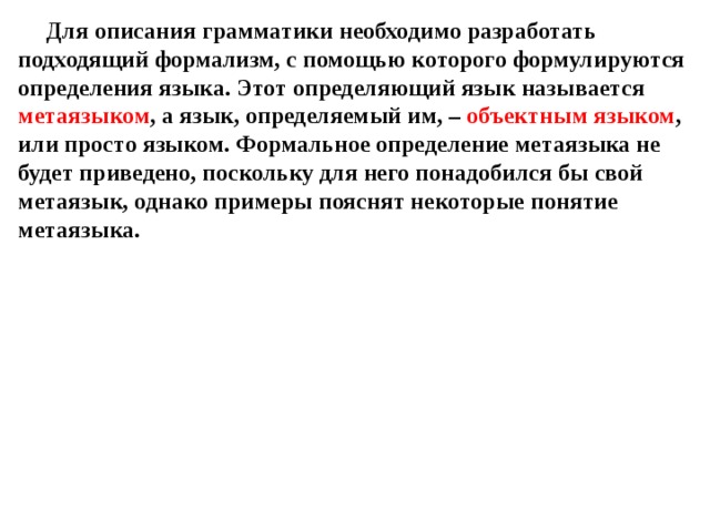 Для описания грамматики необходимо разработать подходящий формализм, с помощью которого формулируются определения языка. Этот определяющий язык называется метаязыком , а язык, определяемый им, – объектным языком , или просто языком. Формальное определение метаязыка не будет приведено, поскольку для него понадобился бы свой метаязык, однако примеры пояснят некоторые понятие метаязыка.   