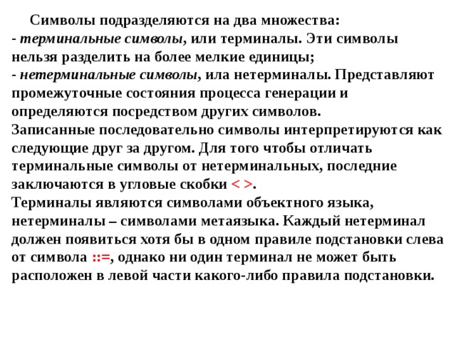 Символы подразделяются на два множества:  - терминальные символы , или терминалы. Эти символы нельзя разделить на более мелкие единицы;  - нетерминальные символы , ила нетерминалы. Представляют промежуточные состояния процесса генерации и определяются посредством других символов.  Записанные последовательно символы интерпретируются как следующие друг за другом. Для того чтобы отличать терминальные символы от нетерминальных, последние заключаются в угловые скобки  .  Терминалы являются символами объектного языка, нетерминалы – символами метаязыка. Каждый нетерминал должен появиться хотя бы в одном правиле подстановки слева от символа ::= , однако ни один терминал не может быть расположен в левой части какого-либо правила подстановки. 