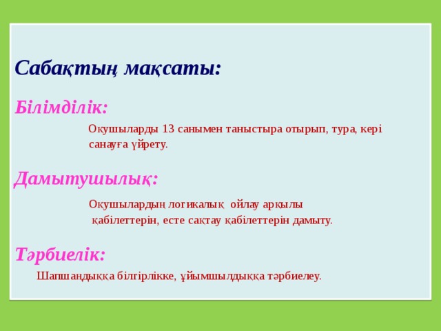  Сабақтың мақсаты: Білімділік:  Оқушыларды 13 санымен таныстыра отырып, тура, кері  санауға үйрету. Дамытушылық:  Оқушылардың логикалық ойлау арқылы  қабілеттерін, есте сақтау қабілеттерін дамыту. Тәрбиелік:  Шапшаңдыққа білгірлікке, ұйымшылдыққа тәрбиелеу. 