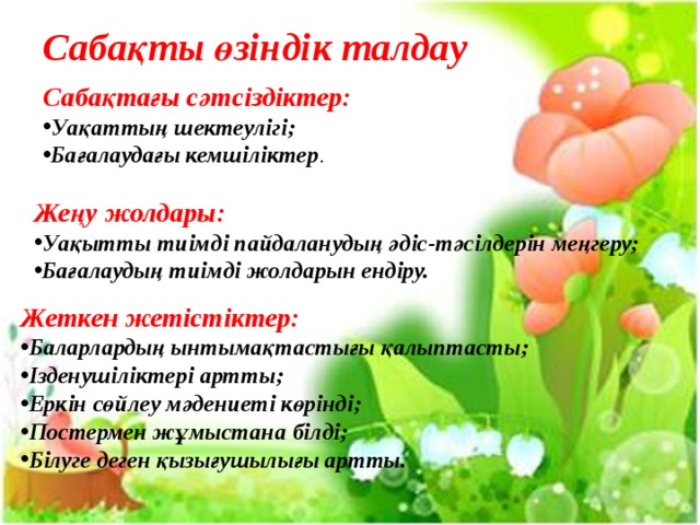 Сабақты өзіндік талдау Саба қтағы сәтсіздіктер: Уақаттың шектеулігі; Бағалаудағы кемшіліктер . Жеңу жолдары: Уақытты тиімді пайдаланудың әдіс-тәсілдерін меңгеру; Бағалаудың тиімді жолдарын ендіру. Жеткен жетістіктер: Баларлардың ынтымақтастығы қалыптасты; Ізденушіліктері артты; Еркін сөйлеу мәдениеті көрінді; Постермен жұмыстана білді; Білуге деген қызығушылығы артты. 