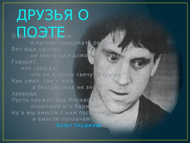 ДРУЗЬЯ О ПОЭТЕ О Володе Высоцком   я песню придумать решил Вот еще одному   не вернуться домой из похода. Говорят,  что грешил,   что не к сроку свечу затушил. Как умел, так и жил,    а безгрешных не знает природа. Пусть кружит над Москвой   охрипший его баритон,  Ну а мы вместе с ним посмеемся    и вместе поплачем Булат Окуджава 