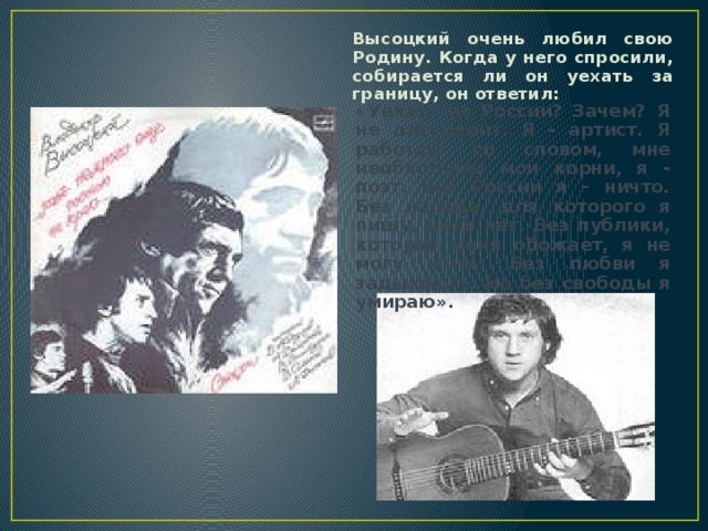 Высоцкий очень любил свою Родину. Когда у него спросили, собирается ли он уехать за границу, он ответил: «Уехать из России? Зачем? Я не диссидент. Я - артист. Я работаю со словом, мне необходимы мои корни, я - поэт. Без России я – ничто. Без народа, для которого я пишу, меня нет. Без публики, которая меня обожает, я не могу жить. Без любви я задыхаюсь. Но без свободы я умираю».  