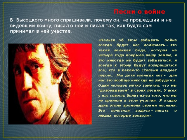Песни о войне В. Высоцкого много спрашивали, почему он, не прошедший и не видевший войну, писал о ней и писал так, как будто сам принимал в ней участие. «Нельзя об этом забывать. Война всегда будет нас волновать  –   это такая великая беда, которая на четыре года покрыла нашу землю, и это никогда не будет забываться, и всегда к этому будут возвращаться все, кто в какой-то степени владеет пером... Мы дети военных лет  –    для нас это вообще никогда не забудется. Один человек метко заметил, что мы 