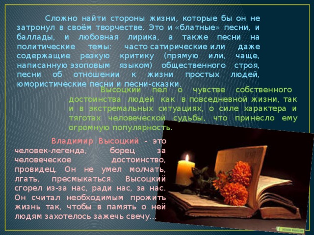  Сложно найти стороны жизни, которые бы он не затронул в своём творчестве. Это и «блатные» песни, и баллады, и любовная лирика, а также песни на политические темы: часто сатирические или даже содержащие резкую критику (прямую или, чаще, написанную эзоповым языком) общественного строя, песни об отношении к жизни простых людей, юмористические песни и песни-сказки.  Высоцкий пел о чувстве собственного достоинства людей как в повседневной жизни, так и в экстремальных ситуациях, о силе характера и тяготах человеческой судьбы, что принесло ему огромную популярность.  Владимир Высоцкий - это человек-легенда, борец за человеческое достоинство, провидец. Он не умел молчать, лгать, пресмыкаться. Высоцкий сгорел из-за нас, ради нас, за нас. Он считал необходимым прожить жизнь так, чтобы в память о ней людям захотелось зажечь свечу... 