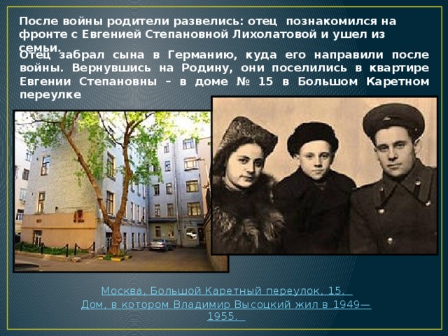 После войны родители развелись: отец  познакомился на фронте с Евгенией Степановной Лихолатовой и ушел из семьи. Отец забрал сына в Германию, куда его направили после войны. Вернувшись на Родину, они поселились в квартире Евгении Степановны – в доме № 15 в Большом Каретном переулке  Москва, Большой Каретный переулок, 15.  Дом, в котором Владимир Высоцкий жил в 1949—1955.  