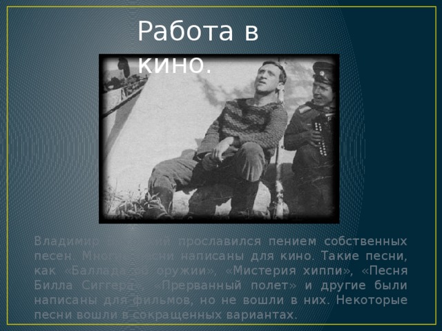 Работа в кино. Владимир Высоцкий прославился пением собственных песен. Многие песни написаны для кино. Такие песни, как «Баллада об оружии», «Мистерия хиппи», «Песня Билла Сиггера», «Прерванный полет» и другие были написаны для фильмов, но не вошли в них. Некоторые песни вошли в сокращенных вариантах. 