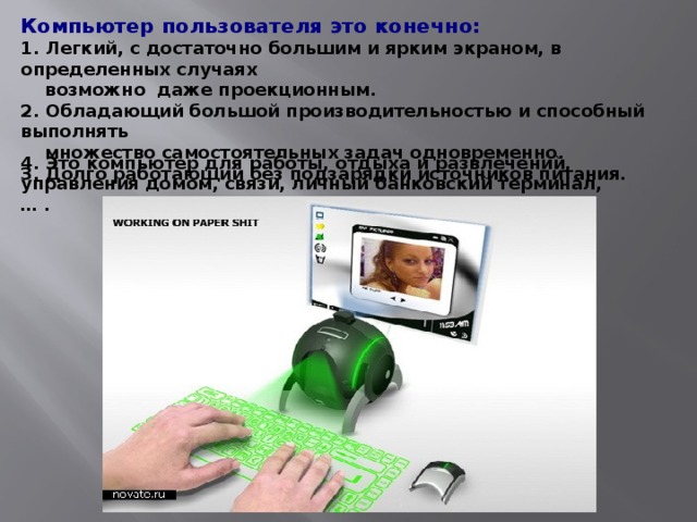 Компьютер пользователя это конечно: 1. Легкий, с достаточно большим и ярким экраном, в определенных случаях  возможно даже проекционным. 2. Обладающий большой производительностью и способный выполнять  множество самостоятельных задач одновременно. 3. Долго работающий без подзарядки источников питания. 4. Это компьютер для работы, отдыха и развлечений, управления домом, связи, личный банковский терминал, … . 