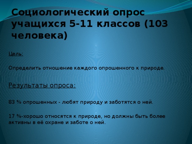 Социологический опрос учащихся 5-11 классов (103 человека) Цель: Определить отношение каждого опрошенного к природе. Результаты опроса: 83 % опрошенных - любят природу и заботятся о ней. 17 %-хорошо относятся к природе, но должны быть более активны в её охране и заботе о ней. 