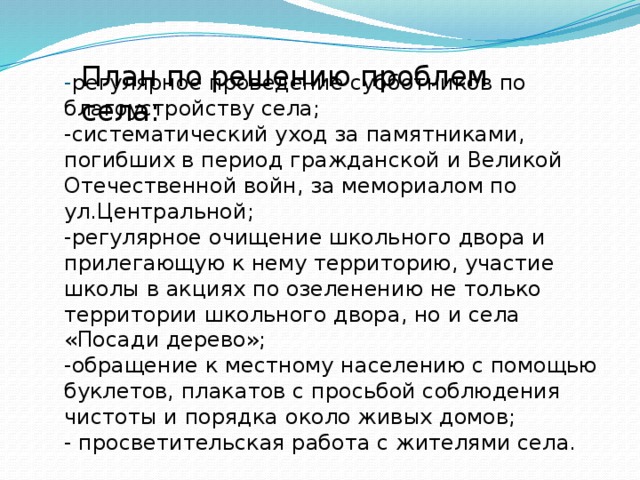  - регулярное проведение субботников по благоустройству села;  -систематический уход за памятниками, погибших в период гражданской и Великой Отечественной войн, за мемориалом по ул.Центральной;  -регулярное очищение школьного двора и прилегающую к нему территорию, участие школы в акциях по озеленению не только территории школьного двора, но и села «Посади дерево»;  -обращение к местному населению с помощью буклетов, плакатов с просьбой соблюдения чистоты и порядка около живых домов;  - просветительская работа с жителями села.   План по решению проблем села: 