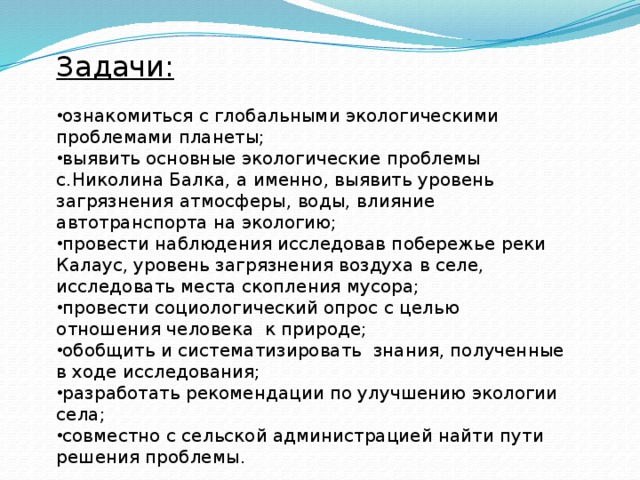 Задачи: ознакомиться с глобальными экологическими проблемами планеты; выявить основные экологические проблемы с.Николина Балка, а именно, выявить уровень загрязнения атмосферы, воды, влияние автотранспорта на экологию; провести наблюдения исследовав побережье реки Калаус, уровень загрязнения воздуха в селе, исследовать места скопления мусора; провести социологический опрос с целью отношения человека к природе; обобщить и систематизировать знания, полученные в ходе исследования; разработать рекомендации по улучшению экологии села; совместно с сельской администрацией найти пути решения проблемы. 