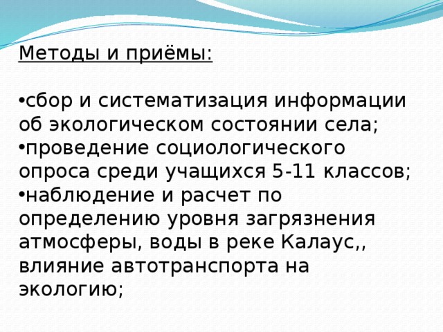 Методы и приёмы:  сбор и систематизация информации об экологическом состоянии села; проведение социологического опроса среди учащихся 5-11 классов; наблюдение и расчет по определению уровня загрязнения атмосферы, воды в реке Калаус,, влияние автотранспорта на экологию;    