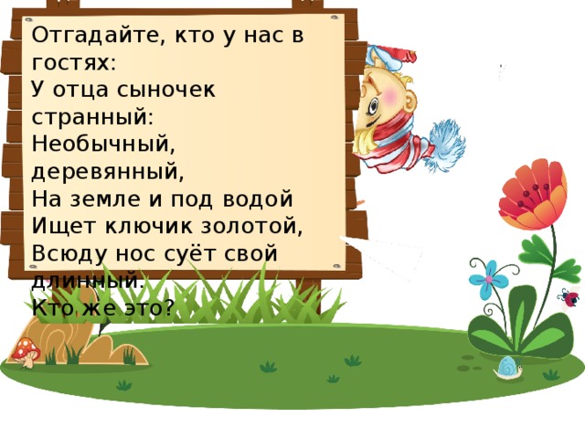 Отгадайте, кто у нас в гостях: У отца сыночек странный:  Необычный, деревянный,  На земле и под водой  Ищет ключик золотой,  Всюду нос суёт свой длинный.  Кто же это? 