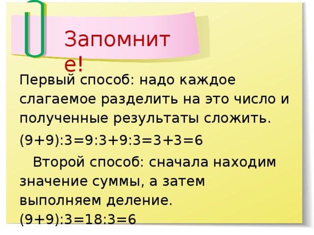 Запомните! Первый способ: надо каждое слагаемое разделить на это число и полученные результаты сложить. (9+9):3=9:3+9:3=3+3=6      Второй способ: сначала находим значение суммы, а затем выполняем деление. (9+9):3=18:3=6           