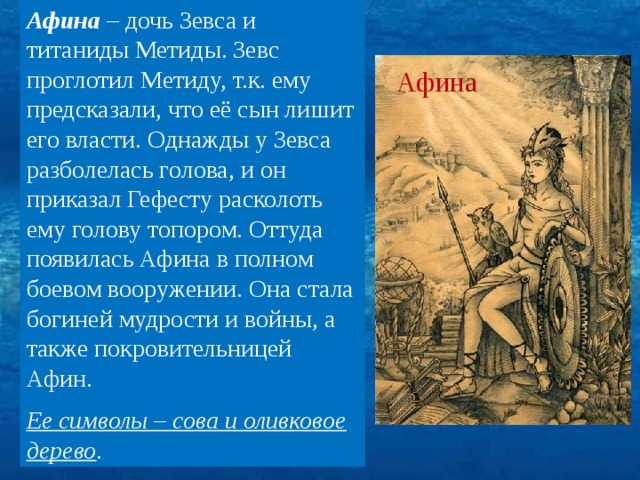 Афина – дочь Зевса и титаниды Метиды. Зевс проглотил Метиду, т.к. ему предсказали, что её сын лишит его власти. Однажды у Зевса разболелась голова, и он приказал Гефесту расколоть ему голову топором. Оттуда появилась Афина в полном боевом вооружении. Она стала богиней мудрости и войны, а также покровительницей Афин. Ее символы – сова и оливковое дерево . Афина 7 