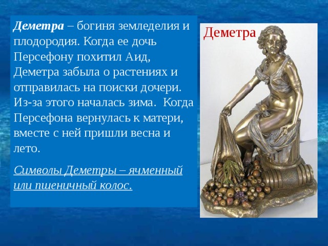 Деметра – богиня земледелия и плодородия. Когда ее дочь Персефону похитил Аид, Деметра забыла о растениях и отправилась на поиски дочери. Из-за этого началась зима. Когда Персефона вернулась к матери, вместе с ней пришли весна и лето. Символы Деметры – ячменный или пшеничный колос. Деметра 