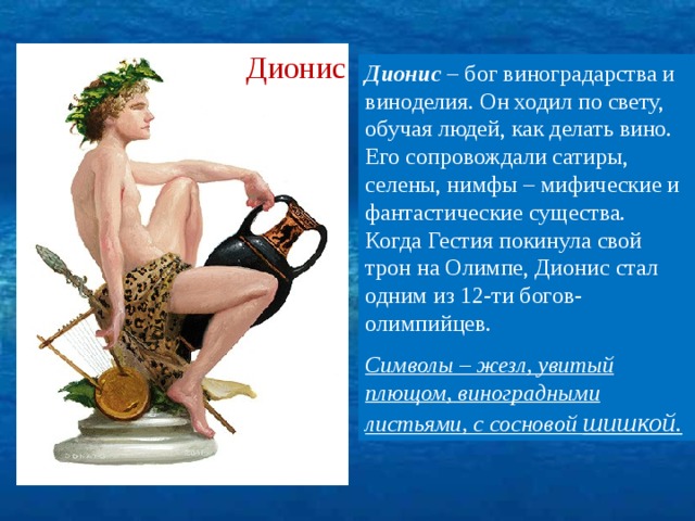 Дионис Дионис – бог виноградарства и виноделия. Он ходил по свету, обучая людей, как делать вино. Его сопровождали сатиры, селены, нимфы – мифические и фантастические существа. Когда Гестия покинула свой трон на Олимпе, Дионис стал одним из 12-ти богов-олимпийцев. Символы – жезл, увитый плющом, виноградными листьями, с сосновой шишкой. 