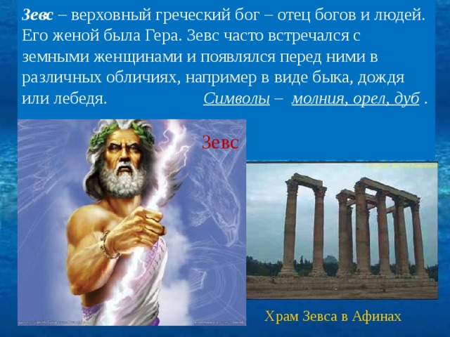 Зевс – верховный греческий бог – отец богов и людей. Его женой была Гера. Зевс часто встречался с земными женщинами и появлялся перед ними в различных обличиях, например в виде быка, дождя или лебедя. Символы – молния, орел, дуб .   . Зевс Храм Зевса в Афинах 