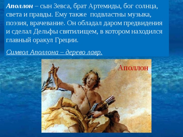 Аполлон – сын Зевса, брат Артемиды, бог солнца, света и правды. Ему также подвластны музыка, поэзия, врачевание. Он обладал даром предвидения и сделал Дельфы святилищем, в котором находился главный оракул Греции. Символ Аполлона – дерево лавр. Аполлон 