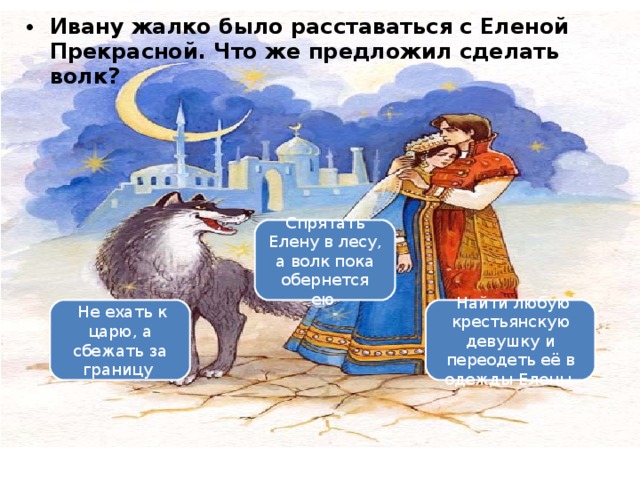 Ивану жалко было расставаться с Еленой Прекрасной. Что же предложил сделать волк? Вариант 1 (уровень 3) Спрятать Елену в лесу, а волк пока обернется ею    Не ехать к царю, а сбежать за границу    Найти любую крестьянскую девушку и переодеть её в одежды Елены  
