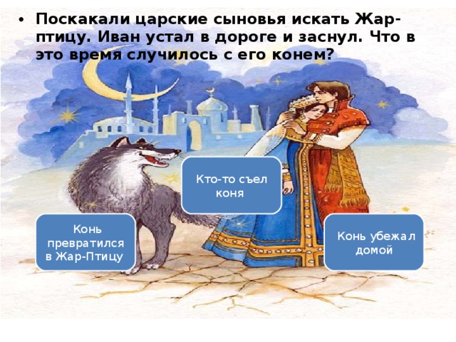 Поскакали царские сыновья искать Жар-птицу. Иван устал в дороге и заснул. Что в это время случилось с его конем? Вариант 1 (уровень 3) Кто-то съел коня    Конь превратился в Жар-Птицу    Конь убежал домой 
