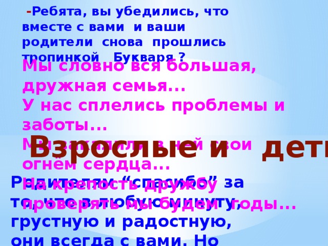  - Ребята, вы убедились, что вместе с вами и ваши родители снова прошлись тропинкой Букваря ?  Мы словно вся большая, дружная семья... У нас сплелись проблемы и заботы... Мы закалили в ней свои огнём сердца... На крепость дружбу проверять мы будем годы... Взрослые и дети Родителям “спасибо” за то, что в любую минуту, грустную и радостную, они всегда с вами. Но впереди - неизведанные дали, много интересного. 