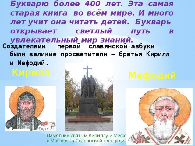 Букварю более 400 лет. Эта самая старая книга  во всём мире. И много лет учит она читать детей. Букварь  открывает светлый путь в увлекательный мир знаний. Создателями первой славянской азбуки были великие просветители – братья Кирилл и Мефодий . Кирилл Мефодий Памятник святым Кириллу и Мефодию в Москве на Славянской площади 