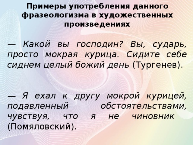 Примеры употребления данного фразеологизма в художественных произведениях — Какой вы господин? Вы, сударь, просто мокрая курица. Сидите себе сиднем целый божий день (Тургенев).  — Я ехал к другу мокрой курицей, подавленный обстоятельствами, чувствуя, что я не чиновник (Помяловский). 