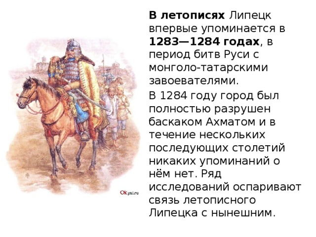 В летописях Липецк впервые упоминается в 1283—1284 годах , в период битв Руси с монголо-татарскими завоевателями. В 1284 году город был полностью разрушен баскаком Ахматом и в течение нескольких последующих столетий никаких упоминаний о нём нет. Ряд исследований оспаривают связь летописного Липецка с нынешним. 