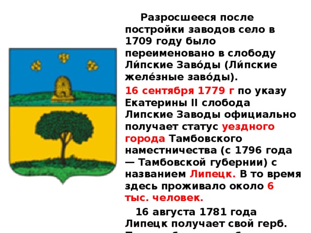  Разросшееся после постройки заводов село в 1709 году было переименовано в слободу Ли́пские Заво́ды (Ли́пские желе́зные заво́ды). 16 сентября 1779 г по указу Екатерины II слобода Липские Заводы официально получает статус уездного города Тамбовского наместничества (с 1796 года — Тамбовской губернии) с названием Липецк. В то время здесь проживало около 6 тыс. человек.  16 августа 1781 года Липецк получает свой герб. Под тамбовским губернским гербом (улей и три золотые пчелы) — раскидистая липа, как символ древности и процветания, как родовое дерево возрождённого города. 