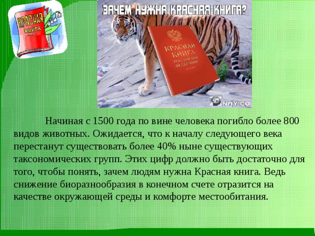  Начиная с 1500 года по вине человека погибло более 800 видов животных. Ожидается, что к началу следующего века перестанут существовать более 40% ныне существующих таксономических групп. Этих цифр должно быть достаточно для того, чтобы понять, зачем людям нужна Красная книга. Ведь снижение биоразнообразия в конечном счете отразится на качестве окружающей среды и комфорте местообитания. 