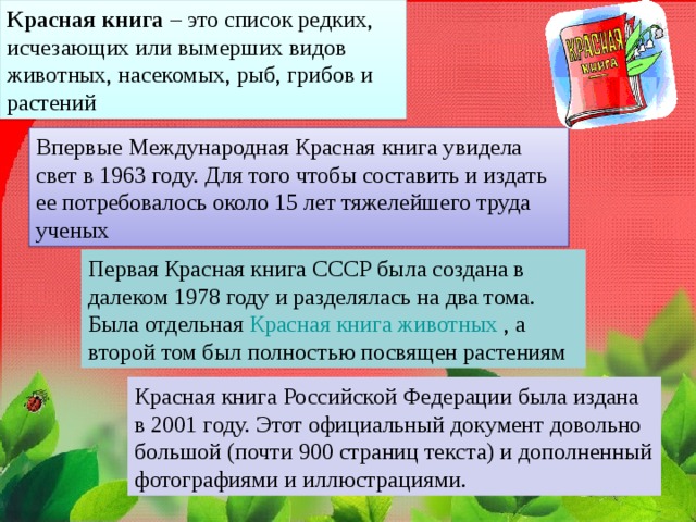 Красная книга – это список редких, исчезающих или вымерших видов животных, насекомых, рыб, грибов и растений Впервые Международная Красная книга увидела свет в 1963 году. Для того чтобы составить и издать ее потребовалось около 15 лет тяжелейшего труда ученых Первая Красная книга СССР была создана в далеком 1978 году и разделялась на два тома. Была отдельная Красная книга животных  , а второй том был полностью посвящен растениям Красная книга Российской Федерации была издана в 2001 году. Этот официальный документ довольно большой (почти 900 страниц текста) и дополненный фотографиями и иллюстрациями. 