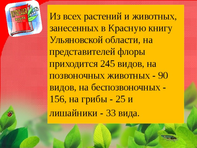 Из всех растений и животных, занесенных в Красную книгу Ульяновской области, на представителей флоры приходится 245 видов, на позвоночных животных - 90 видов, на беспозвоночных - 156, на грибы - 25 и лишайники - 33 вида.  