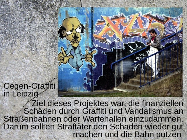 Gegen-Graffiti in Leipzig Ziel dieses Projektes war, die finanziellen Schäden durch Graffiti und Vandalismus an Straßenbahnen oder Wartehallen einzudämmen. Darum sollten Straftäter den Schaden wieder gut machen und die Bahn putzen 