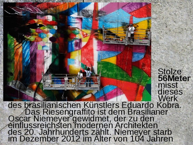 Stolze  56Meter  misst  dieses  Werk des brasilianischen Künstlers Eduardo Kobra.  Das Riesengraffito ist dem Brasilianer Oscar Niemeyer gewidmet, der zu den einflussreichsten modernen Architekten des 20. Jahrhunderts zählt. Niemeyer starb im Dezember 2012 im Alter von 104 Jahren  