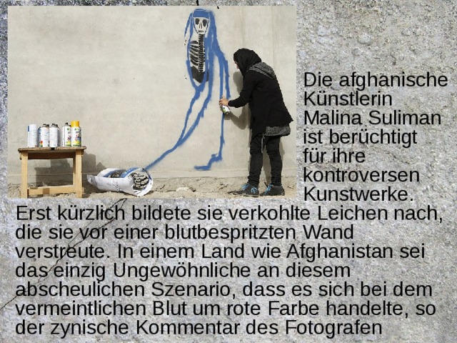  Die afghanische  Künstlerin  Malina Suliman  ist berüchtigt  für ihre  kontroversen  Kunstwerke. Erst kürzlich bildete sie verkohlte Leichen nach, die sie vor einer blutbespritzten Wand verstreute. In einem Land wie Afghanistan sei das einzig Ungewöhnliche an diesem abscheulichen Szenario, dass es sich bei dem vermeintlichen Blut um rote Farbe handelte, so der zynische Kommentar des Fotografen  