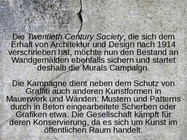 Die Twentieth Century Society , die sich dem Erhalt von Architektur und Design nach 1914 verschrieben hat, möchte nun den Bestand an Wandgemälden ebenfalls sichern und startet deshalb die Murals Campaign.   Die Kampagne dient neben dem Schutz von Graffiti auch anderen Kunstformen in Mauerwerk und Wänden: Mustern und Patterns durch in Beton eingearbeitete Scherben oder Grafiken etwa. Die Gesellschaft kämpft für deren Konservierung, da es sich um Kunst im öffentlichen Raum handelt.  