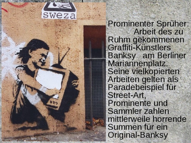 Prominenter Sprüher:  Arbeit des zu Ruhm gekommenen Graffiti-Künstlers Banksy  am Berliner Mariannenplatz. Seine vielkopierten Arbeiten gelten als Paradebeispiel für Street-Art, Prominente und Sammler zahlen mittlerweile horrende Summen für ein Original-Banksy 