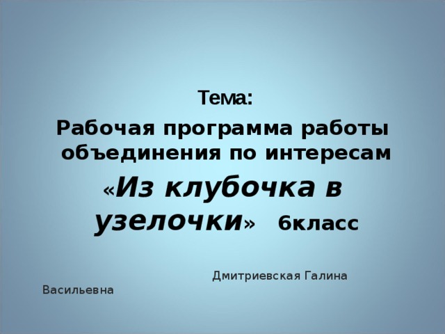   Тема: Рабочая программа работы объединения по интересам « Из клубочка в узелочки »   6класс    Дмитриевская Галина Васильевна 