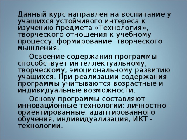 Данный курс направлен на воспитание у учащихся устойчивого интереса к изучению предмета «Технология», творческого отношения к учебному процессу, формирование творческого мышления.  Освоение содержания программы способствует интеллектуальному, творческому, эмоциональному развитию учащихся. При реализации содержания программы учитываются возрастные и индивидуальные возможности.  Основу программы составляют инновационные технологии: личностно - ориентированные, адаптированного обучения, индивидуализация, ИКТ - технологии. 