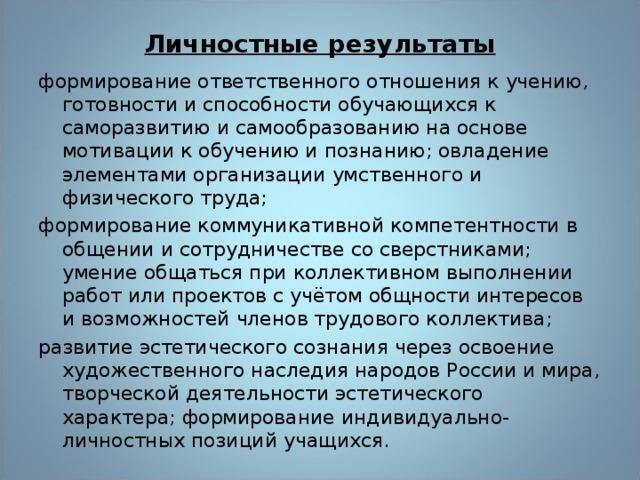 Личностные результаты формирование ответственного отношения к учению, го­товности и способности обучающихся к саморазвитию и самообразованию на основе мотивации к обучению и позна­нию; овладение элементами организации умственного и физического труда; формирование коммуникативной компетентности в обще­нии и сотрудничестве со сверстниками; умение общаться при коллективном выполнении работ или проектов с учётом общности интересов и возможностей членов трудового кол­лектива; развитие эстетического сознания через освоение художе­ственного наследия народов России и мира, творческой дея­тельности эстетического характера; формирование индиви­дуально-личностных позиций учащихся. 