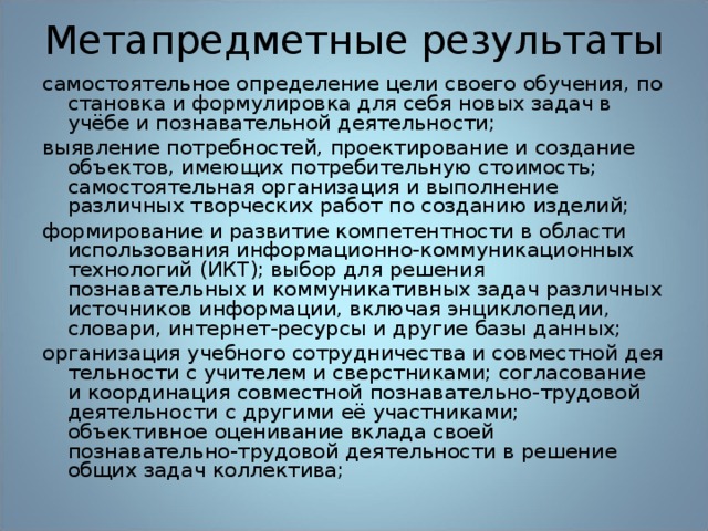 Метапредметные результаты самостоятельное определение цели своего обучения, по­становка и формулировка для себя новых задач в учёбе и познавательной деятельности; выявление потребностей, проектирование и создание объ­ектов, имеющих потребительную стоимость; самостоятельная организация и выполнение различных творческих работ по созданию изделий; формирование и развитие компетентности в области использования информационно-коммуникационных технологий (ИКТ); выбор для решения познавательных и комму­никативных задач различных источников информации, включая энциклопедии, словари, интернет-ресурсы и другие базы данных; организация учебного сотрудничества и совместной дея­тельности с учителем и сверстниками; согласование и координация совместной познавательно-трудовой деятельно­сти с другими её участниками; объективное оценивание вклада своей познавательно-трудовой деятельности в решение общих задач коллектива;  