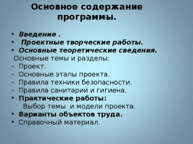  Основное содержание программы.     Введение .  Проектные творческие работы. Основные теоретические сведения.  Основные темы и разделы: Проект. Основные этапы проекта. Правила техники безопасности. Правила санитарии и гигиена. Практические работы:  Выбор темы и модели проекта. Варианты объектов труда. Справочный материал.  