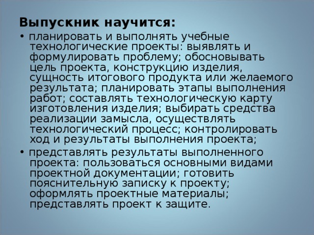 Выпускник научится: •  планировать и выполнять учебные технологические проекты: выявлять и формулировать проблему; обосновывать цель проекта, конструкцию изделия, сущность итогового продукта или желаемого результата; планировать этапы выполнения работ; составлять технологическую карту изготовления изделия; выбирать средства реализации замысла, осуществлять технологический процесс; контролировать ход и результаты выполнения проекта; •  представлять результаты выполненного проекта: пользоваться основными видами проектной документации; готовить пояснительную записку к проекту; оформлять проектные материалы; представлять проект к защите. 