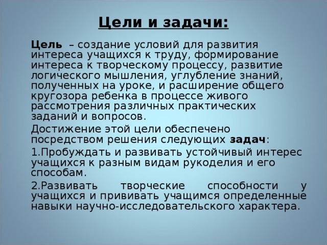 Цели и задачи:   Цель – создание условий для развития интереса учащихся к труду, формирование интереса к творческому процессу, развитие логического мышления, углубление знаний, полученных на уроке, и расширение общего кругозора ребенка в процессе живого рассмотрения различных практических заданий и вопросов. Достижение этой цели обеспечено посредством решения следующих задач : 1.Пробуждать и развивать устойчивый интерес учащихся к разным видам рукоделия и его способам. 2.Развивать творческие способности у учащихся и прививать учащимся определенные навыки научно-исследовательского характера. 