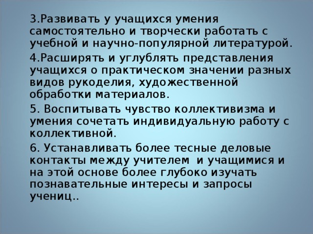 3.Развивать у учащихся умения самостоятельно и творчески работать с учебной и научно-популярной литературой. 4.Расширять и углублять представления учащихся о практическом значении разных видов рукоделия, художественной обработки материалов. 5. Воспитывать чувство коллективизма и умения сочетать индивидуальную работу с коллективной. 6. Устанавливать более тесные деловые контакты между учителем и учащимися и на этой основе более глубоко изучать познавательные интересы и запросы учениц.. 