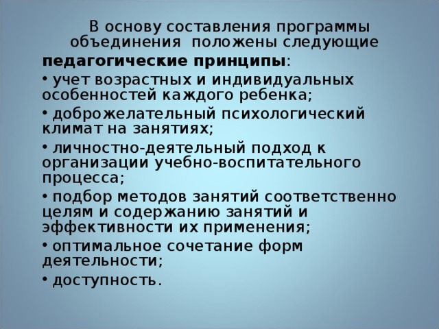  В основу составления программы объединения положены следующие педагогические принципы :  учет возрастных и индивидуальных особенностей каждого ребенка;  доброжелательный психологический климат на занятиях;  личностно-деятельный подход к организации учебно-воспитательного процесса;  подбор методов занятий соответственно целям и содержанию занятий и эффективности их применения;  оптимальное сочетание форм деятельности;  доступность. 